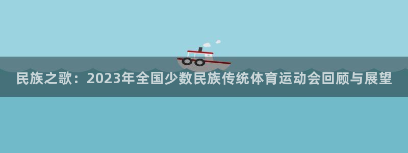 尊龙官网下载平台注册要钱吗安全吗:民族之歌:2023年全国少